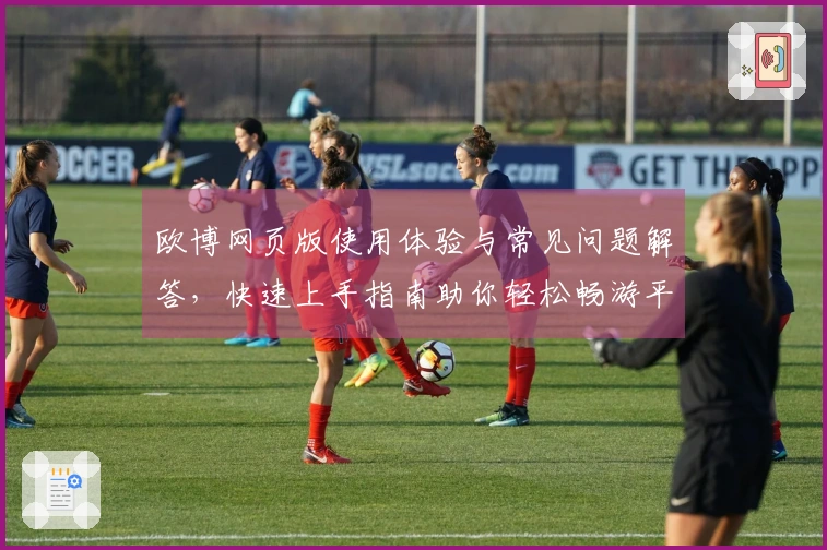 欧博网页版使用体验与常见问题解答,快速上手指南助你轻松畅游平台