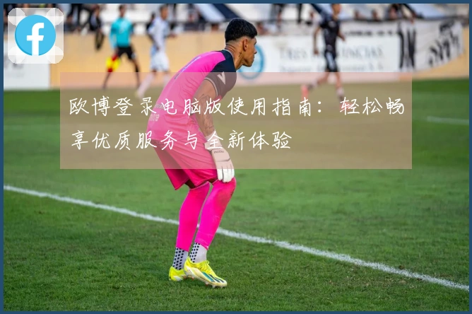 欧博登录电脑版使用指南：轻松畅享优质服务与全新体验