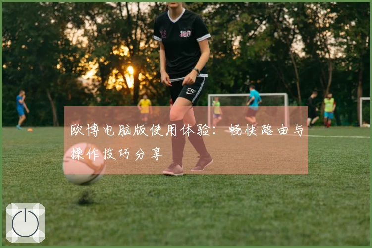 欧博电脑版使用体验：畅快路由与操作技巧分享